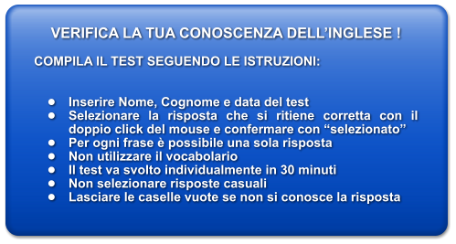 VERIFICA LA TUA CONOSCENZA DELLINGLESE !  COMPILA IL TEST SEGUENDO LE ISTRUZIONI:   	Inserire Nome, Cognome e data del test 	Selezionare la risposta che si ritiene corretta con il doppio click del mouse e confermare con selezionato 	Per ogni frase  possibile una sola risposta 	Non utilizzare il vocabolario 	Il test va svolto individualmente in 30 minuti 	Non selezionare risposte casuali 	Lasciare le caselle vuote se non si conosce la risposta