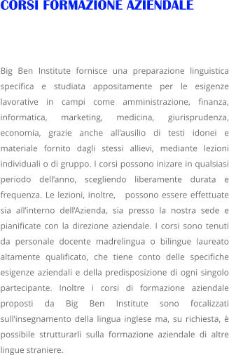 CORSI FORMAZIONE AZIENDALE   Big Ben Institute fornisce una preparazione linguistica specifica e studiata appositamente per le esigenze lavorative in campi come amministrazione, finanza, informatica, marketing, medicina, giurisprudenza, economia, grazie anche allausilio di testi idonei e materiale fornito dagli stessi allievi, mediante lezioni individuali o di gruppo. I corsi possono inizare in qualsiasi periodo dellanno, scegliendo liberamente durata e frequenza. Le lezioni, inoltre,   possono essere effettuate sia allinterno dellAzienda, sia presso la nostra sede e pianificate con la direzione aziendale. I corsi sono tenuti da personale docente madrelingua o bilingue laureato altamente qualificato, che tiene conto delle specifiche esigenze aziendali e della predisposizione di ogni singolo partecipante. Inoltre i corsi di formazione aziendale proposti da Big Ben Institute sono focalizzati sullinsegnamento della lingua inglese ma, su richiesta,  possibile strutturarli sulla formazione aziendale di altre lingue straniere.