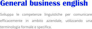 General business english   Sviluppa le competenze linguistiche per comunicare efficacemente in ambito aziendale, utilizzando una terminologia formale e specifica.