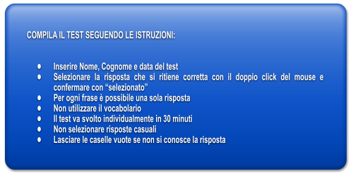 COMPILA IL TEST SEGUENDO LE ISTRUZIONI:   	Inserire Nome, Cognome e data del test 	Selezionare la risposta che si ritiene corretta con il doppio click del mouse e confermare con selezionato 	Per ogni frase  possibile una sola risposta 	Non utilizzare il vocabolario 	Il test va svolto individualmente in 30 minuti 	Non selezionare risposte casuali 	Lasciare le caselle vuote se non si conosce la risposta