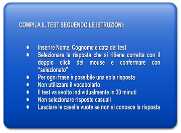 COMPILA IL TEST SEGUENDO LE ISTRUZIONI:   	Inserire Nome, Cognome e data del test 	Selezionare la risposta che si ritiene corretta con il doppio click del mouse e confermare con selezionato 	Per ogni frase  possibile una sola risposta 	Non utilizzare il vocabolario 	Il test va svolto individualmente in 30 minuti 	Non selezionare risposte casuali 	Lasciare le caselle vuote se non si conosce la risposta